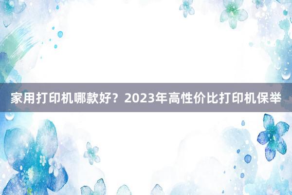 家用打印机哪款好？2023年高性价比打印机保举